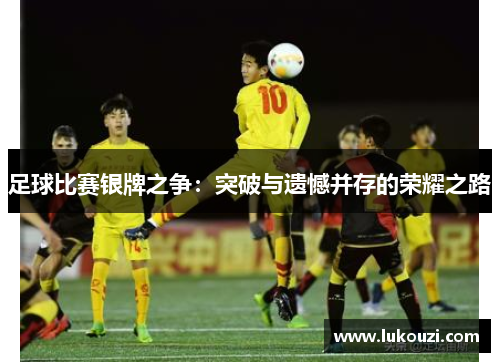 足球比赛银牌之争：突破与遗憾并存的荣耀之路