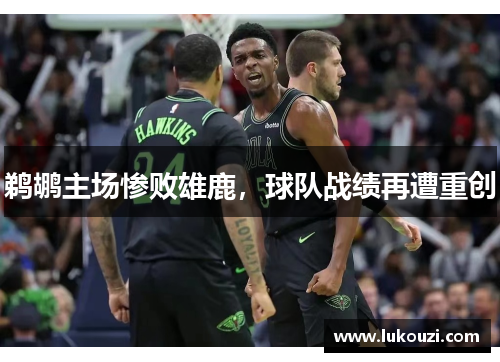 鹈鹕主场惨败雄鹿，球队战绩再遭重创