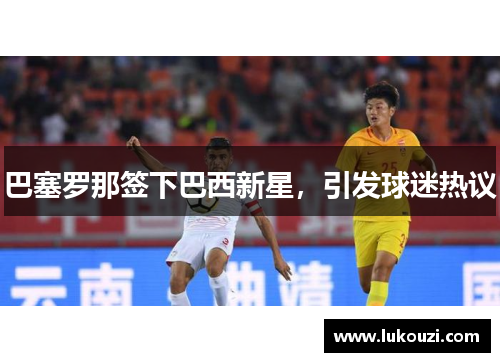 巴塞罗那签下巴西新星，引发球迷热议
