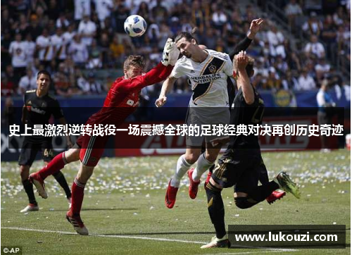 史上最激烈逆转战役一场震撼全球的足球经典对决再创历史奇迹