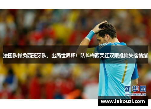 法国队憾负西班牙队，出局世界杯！队长梅西哭红双眼难掩失落情绪