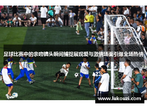 足球比赛中的亲吻镜头瞬间捕捉展现爱与激情场面引爆全场热情
