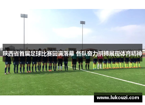 陕西省首届足球比赛圆满落幕 各队奋力拼搏展现体育精神