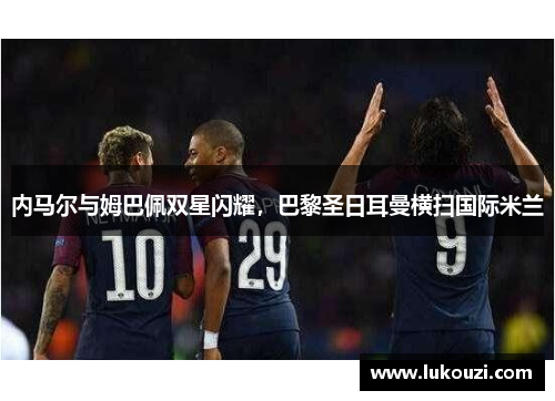 内马尔与姆巴佩双星闪耀，巴黎圣日耳曼横扫国际米兰
