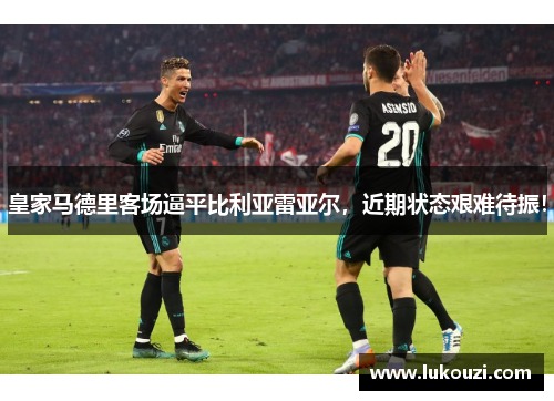 皇家马德里客场逼平比利亚雷亚尔，近期状态艰难待振！