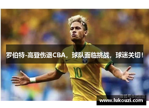 罗伯特-高登伤退CBA，球队面临挑战，球迷关切！