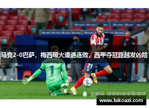 马竞2-0巴萨，梅西哑火遭遇连败，西甲夺冠路越发凶险