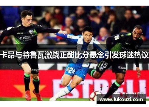 卡昂与特鲁瓦激战正酣比分悬念引发球迷热议