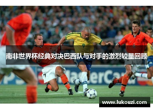 南非世界杯经典对决巴西队与对手的激烈较量回顾