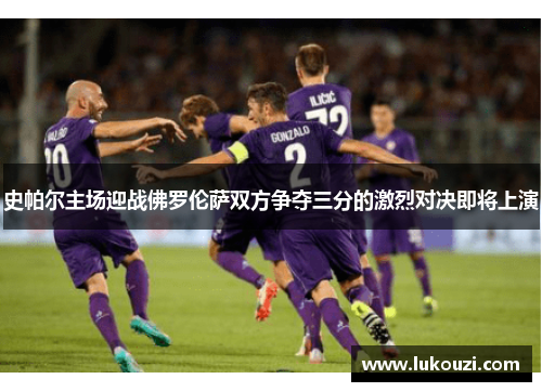 史帕尔主场迎战佛罗伦萨双方争夺三分的激烈对决即将上演