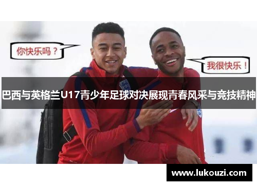 巴西与英格兰U17青少年足球对决展现青春风采与竞技精神