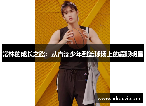 常林的成长之路：从青涩少年到篮球场上的耀眼明星