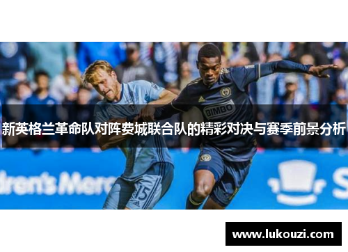 新英格兰革命队对阵费城联合队的精彩对决与赛季前景分析