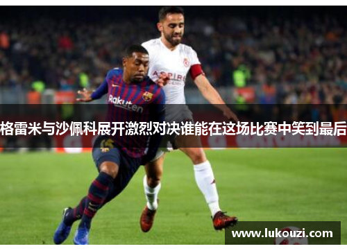 格雷米与沙佩科展开激烈对决谁能在这场比赛中笑到最后