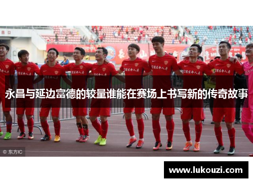 永昌与延边富德的较量谁能在赛场上书写新的传奇故事