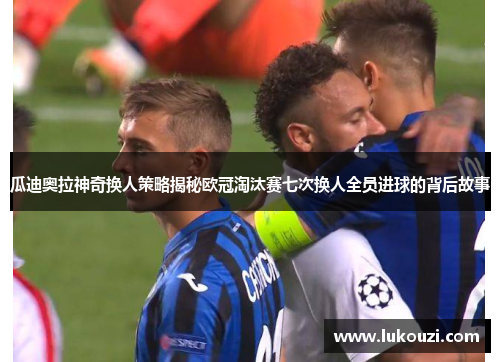 瓜迪奥拉神奇换人策略揭秘欧冠淘汰赛七次换人全员进球的背后故事