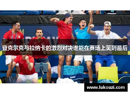 登克尔克与拉纳卡的激烈对决谁能在赛场上笑到最后