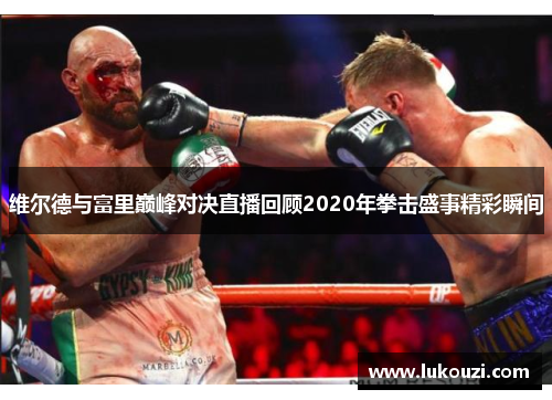 维尔德与富里巅峰对决直播回顾2020年拳击盛事精彩瞬间