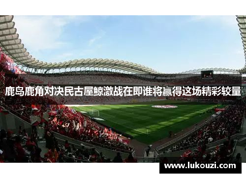 鹿岛鹿角对决民古屋鲸激战在即谁将赢得这场精彩较量