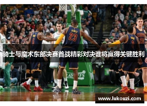 骑士与魔术东部决赛首战精彩对决谁将赢得关键胜利