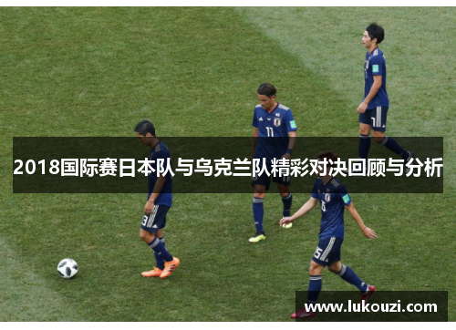 2018国际赛日本队与乌克兰队精彩对决回顾与分析