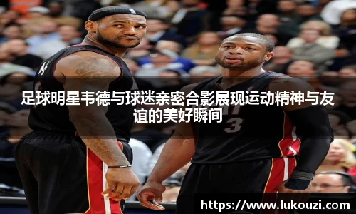 足球明星韦德与球迷亲密合影展现运动精神与友谊的美好瞬间
