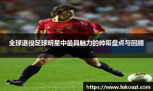 全球退役足球明星中最具魅力的帅哥盘点与回顾